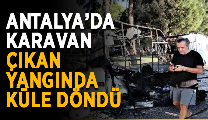 Antalya’da karavan çıkan yangında küle döndü